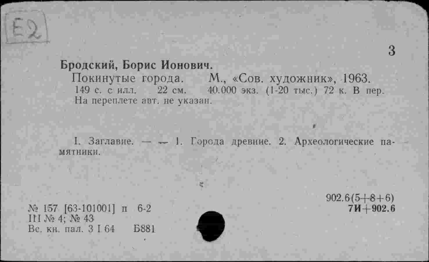 ﻿з
Бродский, Борис Ионович.
Покинутые города. М., «Сов. художник», 1963.
149 с. с илл. 22 см. 40.000 экз. (1-20 тыс.) 72 к. В пер.
На переплете авт. не указан.
1. Заглавие. — — 1. Города древние. 2. Археологические памятники.
№ 157 [63-101001] п 6-2
Ш № 4; № 43
Вс. кн, пал. З I 64	Б881
902.6(5+8+6)
7И+902.6